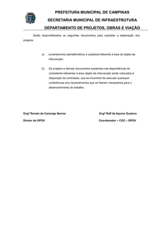 PREFEITURA MUNICIPAL DE CAMPINAS
SECRETARIA MUNICIPAL DE INFRAESTRUTURA
DEPARTAMENTO DE PROJETOS, OBRAS E VIAÇÃO
Serão disponibilizados os seguintes documentos para subsidiar a elaboração dos
projetos:
a) Levantamento planialtimétrico e cadastral referente à área do objeto de
intervenção;
b) Os projetos e demais documentos existentes nas dependências do
contratante referentes à área objeto de intervenção serão colocados à
disposição da contratada, que se incumbirá de executar quaisquer
conferências e/ou levantamentos que se fizerem necessários para o
desenvolvimento do trabalho.
Engº Renato de Camargo Barros Engº Ralf de Aquino Guatura
Diretor do DPOV Coordenador – COC – DPOV
 
