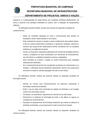 PREFEITURA MUNICIPAL DE CAMPINAS
SECRETARIA MUNICIPAL DE INFRAESTRUTURA
DEPARTAMENTO DE PROJETOS, OBRAS E VIAÇÃO
excessiva, e à estanqueidade da carga térmica sob condições climáticas desfavoráveis, de
forma a propiciar uma atividade confortável ao usuário, sem a utilização de equipamentos
artificiais.
As edificações deverão atender, sempre que possível, às seguintes condições de
conforto térmico:
- Dispor de ventilação adequada ao clima e dimensionada para atender às
atividades a serem desenvolvidas no seu interior;
- Estar orientada de maneira a receber a menor incidência de raios solares diretos,
a não ser quando estritamente necessários, e apresentar vedações, cobertura e
estrutura que proporcionem desempenho térmico compatível com as condições
climáticas e as exigências humanas;
- Conter, se necessário, dispositivos adequados de controle da insolação (beirais e
“brises”), protegendo as faces ensolaradas com elementos de sombreamento,
que não barrem a ventilação (considerar inclusive a vegetação);
- Estar orientada de maneira a receber os ventos dominantes para ventilação
adequada dos ambientes;
- Se o condicionamento térmico for considerado necessário (ar condicionado ou ar
forçado), a edificação deverá apresentar desempenho térmico que proporcione
economia no sistema, evitando passagem de calor ao seu interior.
As edificações deverão, sempre que possível, atender às seguintes condições de
iluminação natural:
- Atender às normas para dimensionamento de aberturas necessárias à
iluminação natural dos ambientes;
- Evitar o uso de salas muito profundas em relação às fachadas ou em posição
central, sem iluminação natural;
- Considerar, se necessários, dispositivos de controle da luz solar direta;
- Dimensionar os sistemas de iluminação de modo a não alterar ou agravar as
condições de conforto térmico;
- Pesquisar os equipamentos de iluminação existentes, que melhor se adequem à
atividade considerada, e que proporcionem maior economia de energia.
As edificações deverão, sempre que possível, atender às seguintes condições de
conforto acústico:
 