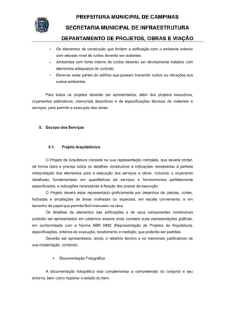 PREFEITURA MUNICIPAL DE CAMPINAS
SECRETARIA MUNICIPAL DE INFRAESTRUTURA
DEPARTAMENTO DE PROJETOS, OBRAS E VIAÇÃO
- Os elementos de construção que limitem a edificação com o ambiente exterior
com elevado nível de ruídos deverão ser isolantes;
- Ambientes com fonte interna de ruídos deverão ser devidamente tratados com
elementos adequados de controle;
- Deve-se isolar partes do edifício que possam transmitir ruídos ou vibrações aos
outros ambientes.
Para todos os projetos deverão ser apresentados, além dos projetos executivos,
orçamentos estimativos, memoriais descritivos e de especificações técnicas de materiais e
serviços, para permitir a execução das obras.
5. Escopo dos Serviços
5.1. Projeto Arquitetônico
O Projeto de Arquitetura consiste na sua representação completa, que deverá conter,
de forma clara e precisa todos os detalhes construtivos e indicações necessárias à perfeita
interpretação dos elementos para a execução dos serviços e obras, incluindo o orçamento
detalhado, fundamentado em quantitativos de serviços e fornecimentos perfeitamente
especificados, e indicações necessárias à fixação dos prazos de execução.
O Projeto deverá estar representado graficamente por desenhos de plantas, cortes,
fachadas e ampliações de áreas molhadas ou especiais, em escala conveniente, e em
tamanho de papel que permita fácil manuseio na obra.
Os detalhes de elementos das edificações e de seus componentes construtivos
poderão ser apresentados em cadernos anexos onde constem suas representações gráficas,
em conformidade com a Norma NBR 6492 (Representação de Projetos de Arquitetura),
especificações, critérios de execução, recebimento e medição, que poderão ser padrões.
Deverão ser apresentados, ainda, o relatório técnico e os memoriais justificativos de
sua implantação, contendo:
• Documentação Fotográfica
A documentação fotográfica visa complementar a compreensão do conjunto e seu
entorno, bem como registrar o estado do bem.
 