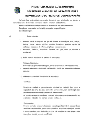 PREFEITURA MUNICIPAL DE CAMPINAS
SECRETARIA MUNICIPAL DE INFRAESTRUTURA
DEPARTAMENTO DE PROJETOS, OBRAS E VIAÇÃO
As fotografias serão digitais, numeradas de acordo com a indicação nas plantas e
contendo o nome do imóvel, o número de ordem e o número total de folhas.
As fotos deverão ilustrar as características do terreno e dos prédios existentes.
Deverão ser organizadas em folha A4 numeradas e/ou codificadas.
Deverão abranger:
a) Fotos externas:
- Entorno: vistas do conjunto em que se inserem as edificações, ruas, praças,
jardins, muros, grades, portões, quintais. Focalizam aspectos gerais da
edificação (nos casos de reforma, ampliação e obras novas);
- Fachadas, cobertura, esquadrias, detalhes, etc. (nos casos de reforma e
ampliação).
b) Fotos internas (nos casos de reforma ou ampliação):
- Vista geral do interior;
- Cômodos que apresentem alterações, áreas lesionadas ou soluções especiais;
- Detalhes: elementos construtivos, decorativos e outros que apresentem interesse
especial.
c) Diagnóstico (nos casos de reformas ou ampliação):
Estrutura:
Deverá ser avaliado o comportamento estrutural do conjunto, bem como a
capacidade de carga dos seus elementos componentes, com identificação dos
problemas de estabilidade e suas causas determinantes.
As trincas, rachaduras, recalques e demais patologias construtivas deverão ser
avaliadas e indicadas nas plantas, cortes e avaliações.
Componentes:
Deverão ser feitas considerações sobre o estado geral do imóvel, localizando as
alvenarias, revestimentos, pisos, forros, cobertura, esquadrias, ferragens, pintura
e outros detalhes, com indicação do grau de deterioração das peças e das
respectivas causas, cômodo por cômodo.
 