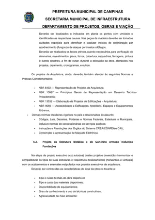PREFEITURA MUNICIPAL DE CAMPINAS
SECRETARIA MUNICIPAL DE INFRAESTRUTURA
DEPARTAMENTO DE PROJETOS, OBRAS E VIAÇÃO
Deverão ser localizados e indicados em planta os pontos com umidade e
identificadas as respectivas causas. Nas peças de madeira deverão ser tomados
cuidados especiais para identificar e localizar indícios de deterioração por
apodrecimento (fungos) e de ataque por insetos xilófagos.
Deverão ser realizados os testes prévios,quando necessários,para verificação de
alvenarias, revestimentos, pisos, forros, cobertura, esquadrias, ferragens, pintura
e outros detalhes, a fim de evitar, durante a execução da obra, alterações nos
projetos, orçamento, cronogramas, e outros.
Os projetos de Arquitetura, ainda, deverão também atender às seguintes Normas e
Práticas Complementares:
- NBR 6492 — Representação de Projetos de Arquitetura;
- NBR 10067 — Princípios Gerais de Representação em Desenho Técnico-
Procedimento;
- NBR 13532 — Elaboração de Projetos de Edificações – Arquitetura;
- NBR 9050 — Acessibilidade a Edificações, Mobiliário, Espaços e Equipamentos
Urbanos;
- Demais normas brasileiras vigentes no país e relacionadas ao assunto;
- Códigos, Leis, Decretos, Portarias e Normas Federais, Estaduais e Municipais,
inclusive normas de concessionárias de serviços públicos;
- Instruções e Resoluções dos Órgãos do Sistema CREA/CONFEA e CAU;
- Contemplar a apresentação de Maquete Eletrônica.
5.2. Projeto da Estrutura Metálica e de Concreto Armado Incluindo
Fundações
Na etapa de projeto executivo o(s) autor(es) destes projetos deverá(ão) harmonizar e
compatibilizar os tipos de suas estruturas e respectivos deslocamentos (horizontais e verticais)
com os acabamentos e arremates estipulados nos projetos executivos de arquitetura.
Deverão ser conhecidas as características do local da obra no tocante a:
- Tipo e custo da mão-de-obra disponível;
- Tipo e custo dos materiais disponíveis;
- Disponibilidade de equipamentos;
- Grau de conhecimento e uso de técnicas construtivas;
- Agressividade do meio ambiente;
 