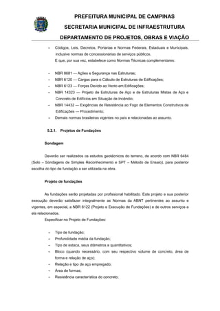 PREFEITURA MUNICIPAL DE CAMPINAS
SECRETARIA MUNICIPAL DE INFRAESTRUTURA
DEPARTAMENTO DE PROJETOS, OBRAS E VIAÇÃO
- Códigos, Leis, Decretos, Portarias e Normas Federais, Estaduais e Municipais,
inclusive normas de concessionárias de serviços públicos.
E que, por sua vez, estabelece como Normas Técnicas complementares:
- NBR 8681 — Ações e Segurança nas Estruturas;
- NBR 6120 — Cargas para o Cálculo de Estruturas de Edificações;
- NBR 6123 — Forças Devido ao Vento em Edificações;
- NBR 14323 — Projeto de Estruturas de Aço e de Estruturas Mistas de Aço e
Concreto de Edifícios em Situação de Incêndio;
- NBR 14432 — Exigências de Resistência ao Fogo de Elementos Construtivos de
Edificações — Procedimento;
- Demais normas brasileiras vigentes no país e relacionadas ao assunto.
5.2.1. Projetos de Fundações
Sondagem
Deverão ser realizados os estudos geotécnicos do terreno, de acordo com NBR 6484
(Solo – Sondagens de Simples Reconhecimento e SPT – Método de Ensaio), para posterior
escolha do tipo de fundação a ser utilizada na obra.
Projeto de fundações
As fundações serão projetadas por profissional habilitado. Este projeto e sua posterior
execução deverão satisfazer integralmente as Normas da ABNT pertinentes ao assunto e
vigentes, em especial, a NBR 6122 (Projeto e Execução de Fundações) e de outros serviços a
ela relacionados.
Especificar no Projeto de Fundações:
- Tipo de fundação;
- Profundidade média da fundação;
- Tipo de estaca, seus diâmetros e quantitativos;
- Bloco (quando necessário, com seu respectivo volume de concreto, área de
forma e relação de aço);
- Relação e tipo de aço empregado;
- Área de formas;
- Resistência característica do concreto;
 