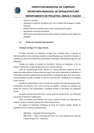PREFEITURA MUNICIPAL DE CAMPINAS
SECRETARIA MUNICIPAL DE INFRAESTRUTURA
DEPARTAMENTO DE PROJETOS, OBRAS E VIAÇÃO
- Volume do concreto;
- Apresentar o projeto de fundações junto com o relatório de sondagem e projeto
estrutural;
- Detalhes técnicos necessários para melhor compreensão do projeto;
- Atendimento às Normas específicas;
- ART de seus responsáveis técnicos pelo projeto de fundação e pelo relatório de
sondagem.
5.3. Projeto de Instalação Hidrossanitária
Instalação de Água Fria e Água Quente
O Projeto Executivo de Instalação de Água Fria é definido como o conjunto de
elementos gráficos, como memoriais, desenhos e especificações, que visa definir e disciplinar a
instalação de sistemas de recebimento, alimentação, reservação e distribuição de água fria nas
edificações.
Deverão ser obtidos os projetos de Arquitetura, Estrutura e Instalações, a fim de
integrar e harmonizar o projeto de Água Fria com os demais sistemas.
Junto às concessionárias locais, deverão ser obtidos desenhos cadastrais e/ou de
projeto das redes públicas de água potável da região onde serão implantadas as edificações e
informações quanto às características do fornecimento e qualidade da água, bem como quanto
à disponibilidade de vazão e pressão na rede da concessionária, considerando as condições
atuais e futuras.
Deverão ser determinados o tipo e o número de usuários e de eventuais equipamentos,
necessidades de demanda, bem como os turnos de trabalho e períodos de utilização dos
pontos de consumo e dos equipamentos. Considerar também as demandas de ampliações
futuras.
O projeto executivo deverá fornecer o arranjo geral dos equipamentos, com definições
dos pontos de demanda e distribuições.
Todos os detalhes que interfiram com outros sistemas deverão ser elaborados em
conjunto, de forma a estarem perfeitamente harmonizados entre si.
Os projetos de Instalações Hidráulicas de Água Fria deverão também atender às
seguintes Normas e Práticas Complementares:
- NBR 5626 — Instalação Predial de Água Fria;
- NBR 5648 — Tubos e Conexões de PVC-U com Junta Soldável para sistemas
prediais de Água Fria – Requisitos;
 