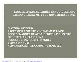 MATÉRIA: HISTÓRIA
PROFESSOR REGENTE: VIVIANE MESTRINER
COORDENADORA DE ÁREA: DENISE NASCIMENTO
DIRETORA: ANJELA REGINA
PROGETEC: MARCOS FERNANDES
TURMA 6º ANO B
ALUNO (A): GABRIEL GOUVEIA E ISABELLE

Print to PDF without this message by purchasing novaPDF (http://www.novapdf.com/)

 