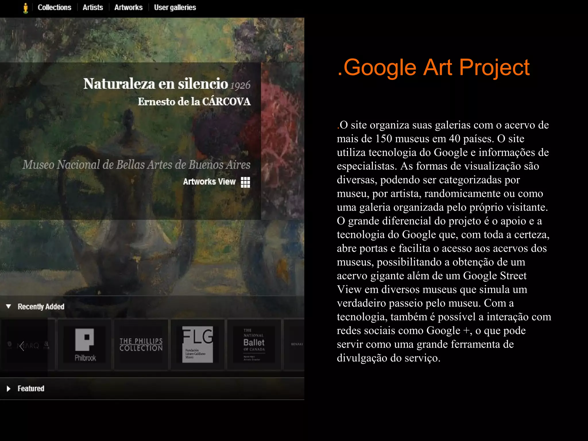 .Google Art Project

.O site organiza suas galerias com o acervo de
mais de 150 museus em 40 países. O site
utiliza tecnologia do Google e informações de
especialistas. As formas de visualização são
diversas, podendo ser categorizadas por
museu, por artista, randomicamente ou como
uma galeria organizada pelo próprio visitante.
O grande diferencial do projeto é o apoio e a
tecnologia do Google que, com toda a certeza,
abre portas e facilita o acesso aos acervos dos
museus, possibilitando a obtenção de um
acervo gigante além de um Google Street
View em diversos museus que simula um
verdadeiro passeio pelo museu. Com a
tecnologia, também é possível a interação com
redes sociais como Google +, o que pode
servir como uma grande ferramenta de
divulgação do serviço.
 