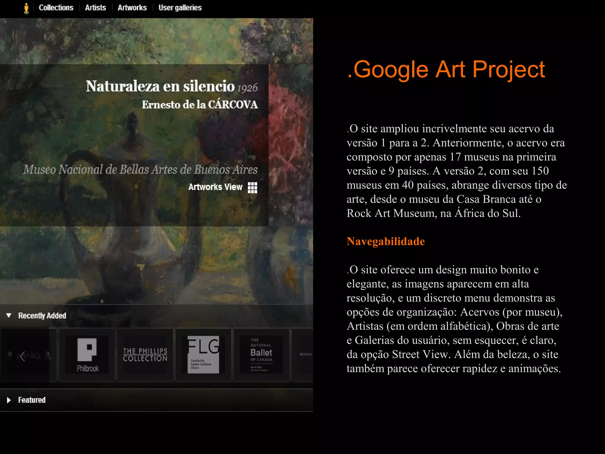 .Google Art Project

.O site ampliou incrivelmente seu acervo da
versão 1 para a 2. Anteriormente, o acervo era
composto por apenas 17 museus na primeira
versão e 9 países. A versão 2, com seu 150
museus em 40 países, abrange diversos tipo de
arte, desde o museu da Casa Branca até o
Rock Art Museum, na África do Sul.

Navegabilidade
 
.O site oferece um design muito bonito e
elegante, as imagens aparecem em alta
resolução, e um discreto menu demonstra as
opções de organização: Acervos (por museu),
Artistas (em ordem alfabética), Obras de arte
e Galerias do usuário, sem esquecer, é claro,
da opção Street View. Além da beleza, o site
também parece oferecer rapidez e animações.
 