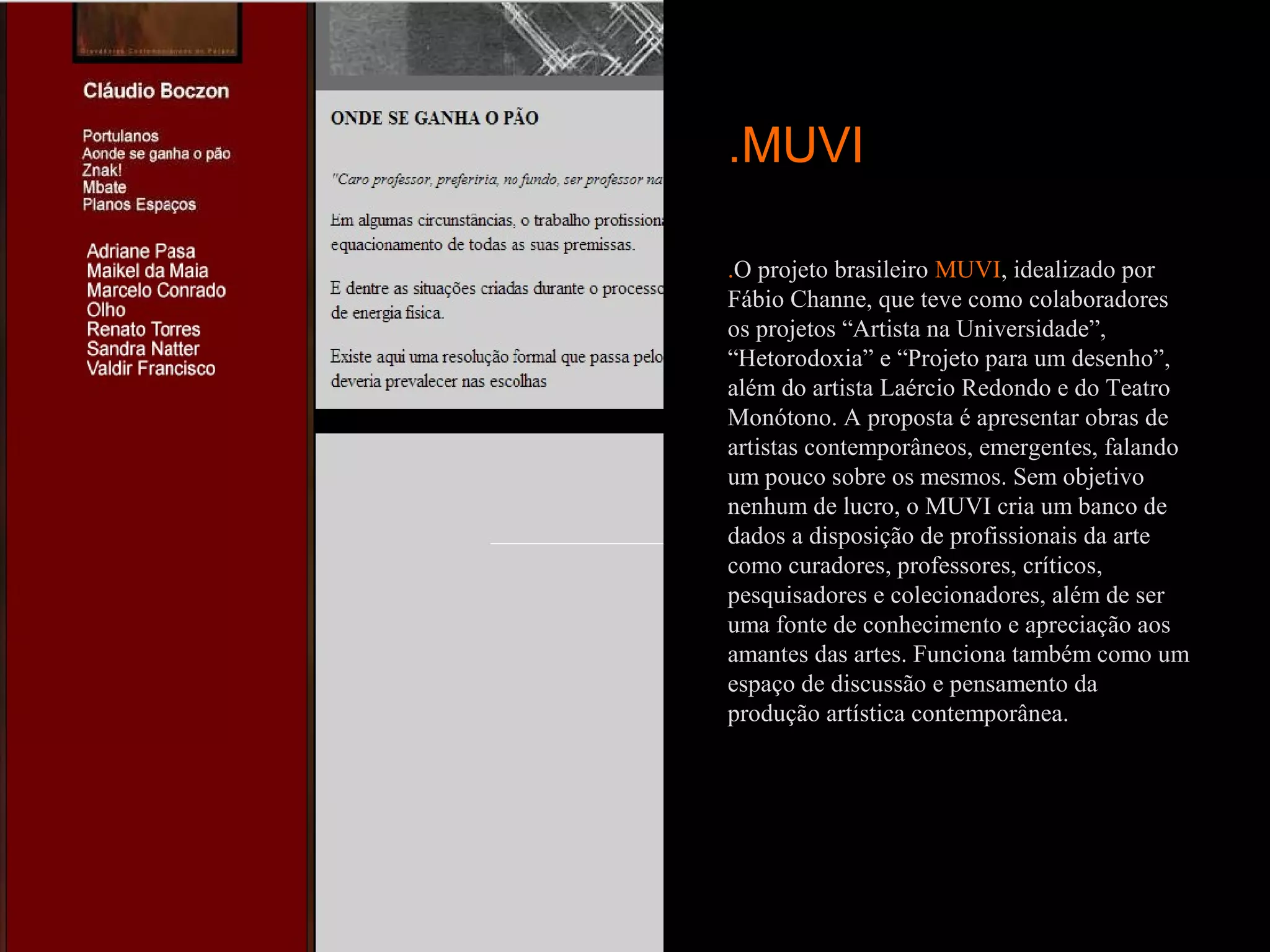 .MUVI

.O projeto brasileiro MUVI, idealizado por
Fábio Channe, que teve como colaboradores
os projetos “Artista na Universidade”,
“Hetorodoxia” e “Projeto para um desenho”,
além do artista Laércio Redondo e do Teatro
Monótono. A proposta é apresentar obras de
artistas contemporâneos, emergentes, falando
um pouco sobre os mesmos. Sem objetivo
nenhum de lucro, o MUVI cria um banco de
dados a disposição de profissionais da arte
como curadores, professores, críticos,
pesquisadores e colecionadores, além de ser
uma fonte de conhecimento e apreciação aos
amantes das artes. Funciona também como um
espaço de discussão e pensamento da
produção artística contemporânea.
 