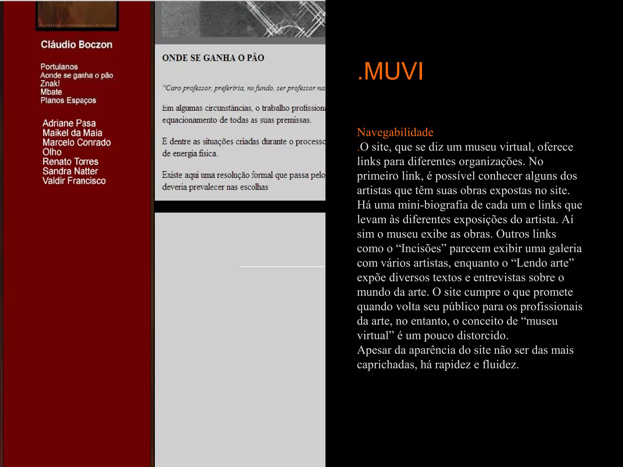 .MUVI

Navegabilidade
.O site, que se diz um museu virtual, oferece
links para diferentes organizações. No
primeiro link, é possível conhecer alguns dos
artistas que têm suas obras expostas no site.
Há uma mini-biografia de cada um e links que
levam às diferentes exposições do artista. Aí
sim o museu exibe as obras. Outros links
como o “Incisões” parecem exibir uma galeria
com vários artistas, enquanto o “Lendo arte”
expõe diversos textos e entrevistas sobre o
mundo da arte. O site cumpre o que promete
quando volta seu público para os profissionais
da arte, no entanto, o conceito de “museu
virtual” é um pouco distorcido.
Apesar da aparência do site não ser das mais
caprichadas, há rapidez e fluidez.
 