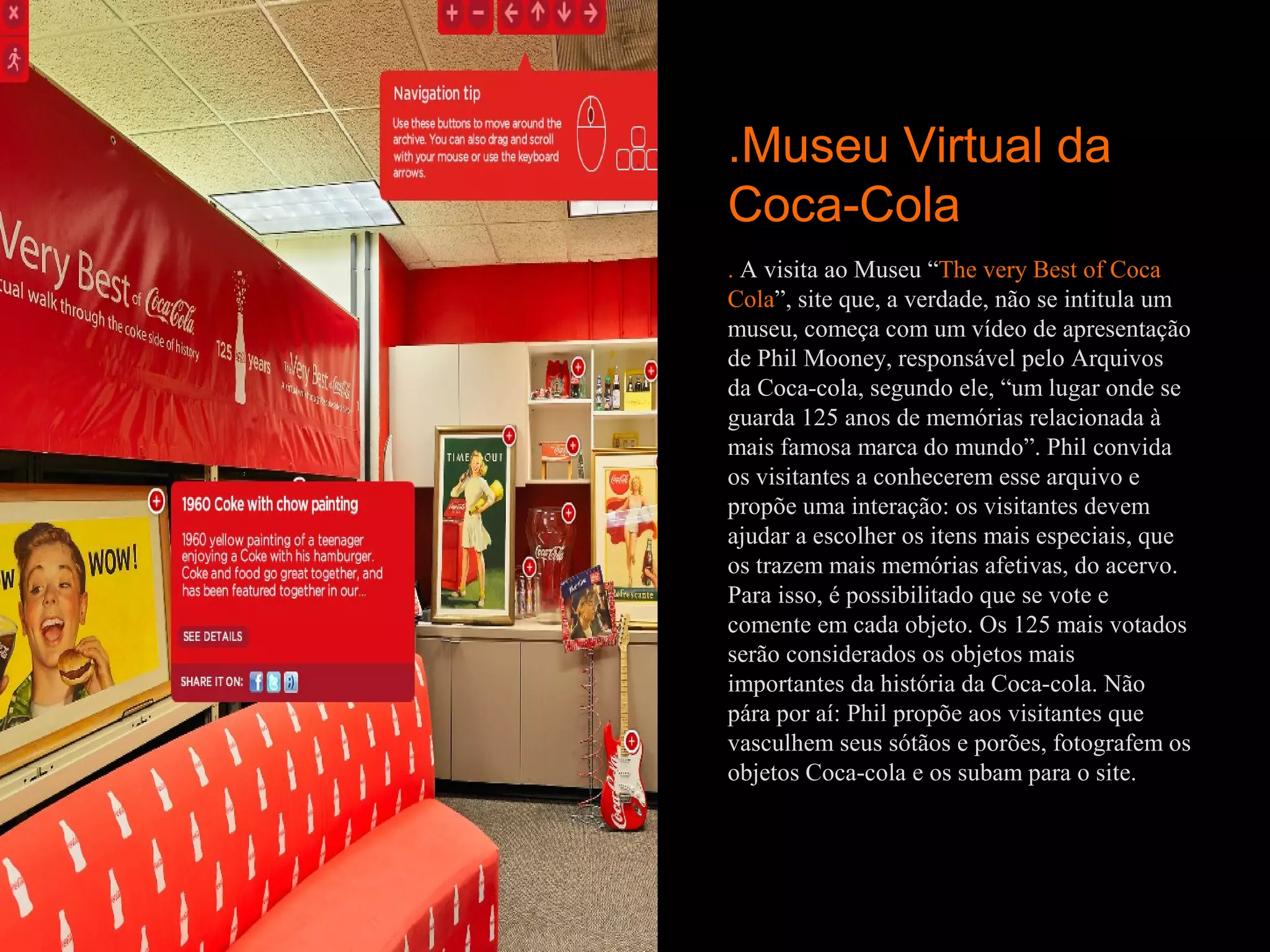 .Museu Virtual da
Coca-Cola
. A visita ao Museu “The very Best of Coca
Cola”, site que, a verdade, não se intitula um
museu, começa com um vídeo de apresentação
de Phil Mooney, responsável pelo Arquivos
da Coca-cola, segundo ele, “um lugar onde se
guarda 125 anos de memórias relacionada à
mais famosa marca do mundo”. Phil convida
os visitantes a conhecerem esse arquivo e
propõe uma interação: os visitantes devem
ajudar a escolher os itens mais especiais, que
os trazem mais memórias afetivas, do acervo.
Para isso, é possibilitado que se vote e
comente em cada objeto. Os 125 mais votados
serão considerados os objetos mais
importantes da história da Coca-cola. Não
pára por aí: Phil propõe aos visitantes que
vasculhem seus sótãos e porões, fotografem os
objetos Coca-cola e os subam para o site.
 