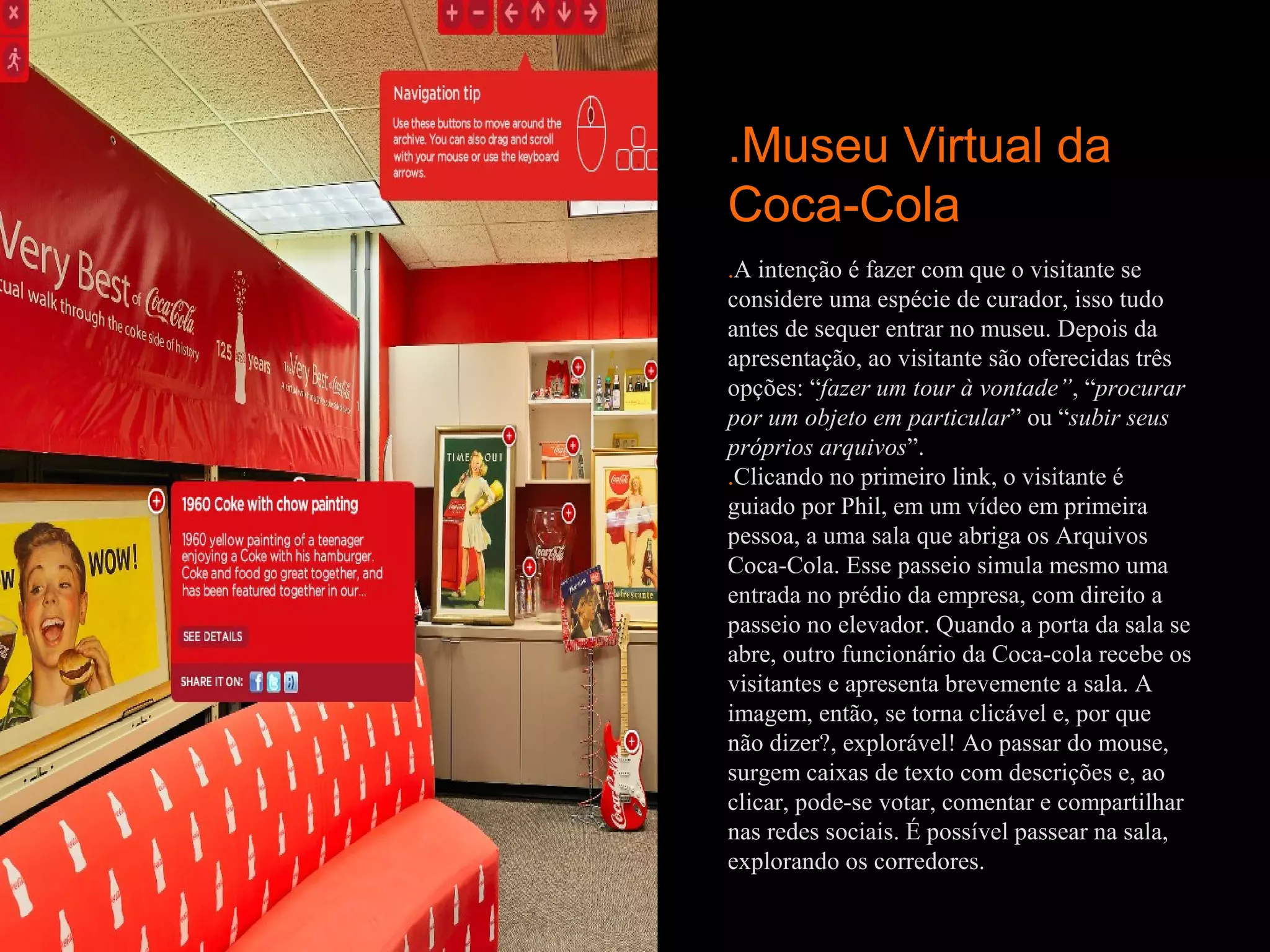 .Museu Virtual da
Coca-Cola
.A intenção é fazer com que o visitante se
considere uma espécie de curador, isso tudo
antes de sequer entrar no museu. Depois da
apresentação, ao visitante são oferecidas três
opções: “fazer um tour à vontade”, “procurar
por um objeto em particular” ou “subir seus
próprios arquivos”.
.Clicando no primeiro link, o visitante é
guiado por Phil, em um vídeo em primeira
pessoa, a uma sala que abriga os Arquivos
Coca-Cola. Esse passeio simula mesmo uma
entrada no prédio da empresa, com direito a
passeio no elevador. Quando a porta da sala se
abre, outro funcionário da Coca-cola recebe os
visitantes e apresenta brevemente a sala. A
imagem, então, se torna clicável e, por que
não dizer?, explorável! Ao passar do mouse,
surgem caixas de texto com descrições e, ao
clicar, pode-se votar, comentar e compartilhar
nas redes sociais. É possível passear na sala,
explorando os corredores.
 