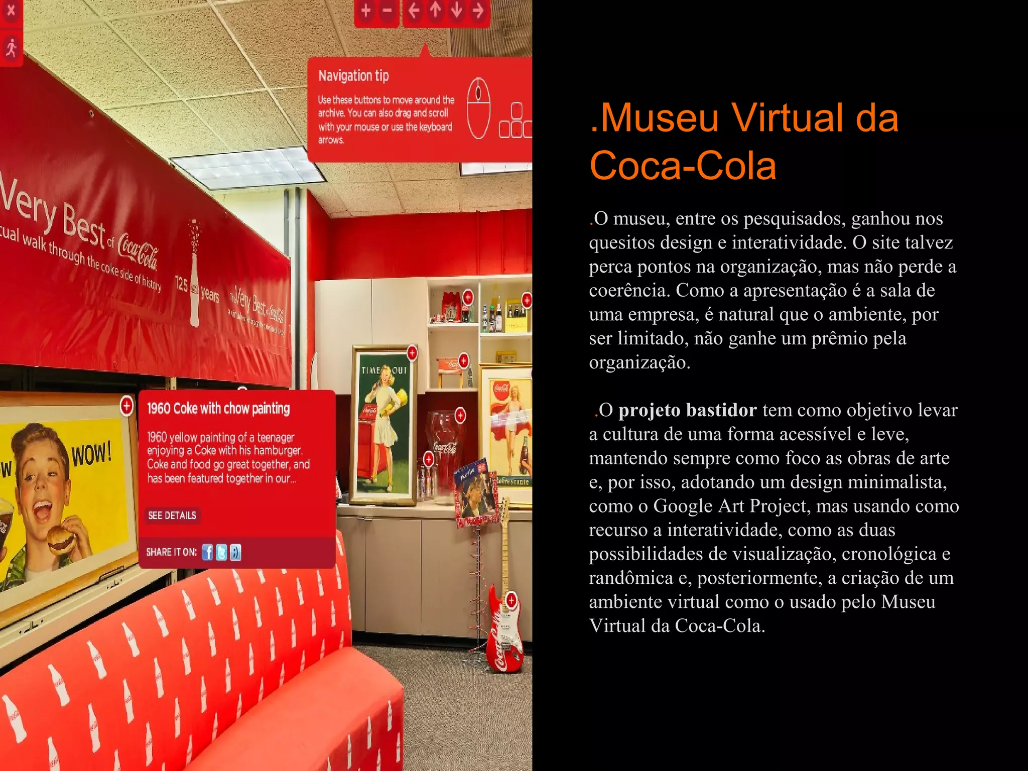 .Museu Virtual da
Coca-Cola
.O museu, entre os pesquisados, ganhou nos
quesitos design e interatividade. O site talvez
perca pontos na organização, mas não perde a
coerência. Como a apresentação é a sala de
uma empresa, é natural que o ambiente, por
ser limitado, não ganhe um prêmio pela
organização.

 .O projeto bastidor tem como objetivo levar
a cultura de uma forma acessível e leve,
mantendo sempre como foco as obras de arte
e, por isso, adotando um design minimalista,
como o Google Art Project, mas usando como
recurso a interatividade, como as duas
possibilidades de visualização, cronológica e
randômica e, posteriormente, a criação de um
ambiente virtual como o usado pelo Museu
Virtual da Coca-Cola.
 