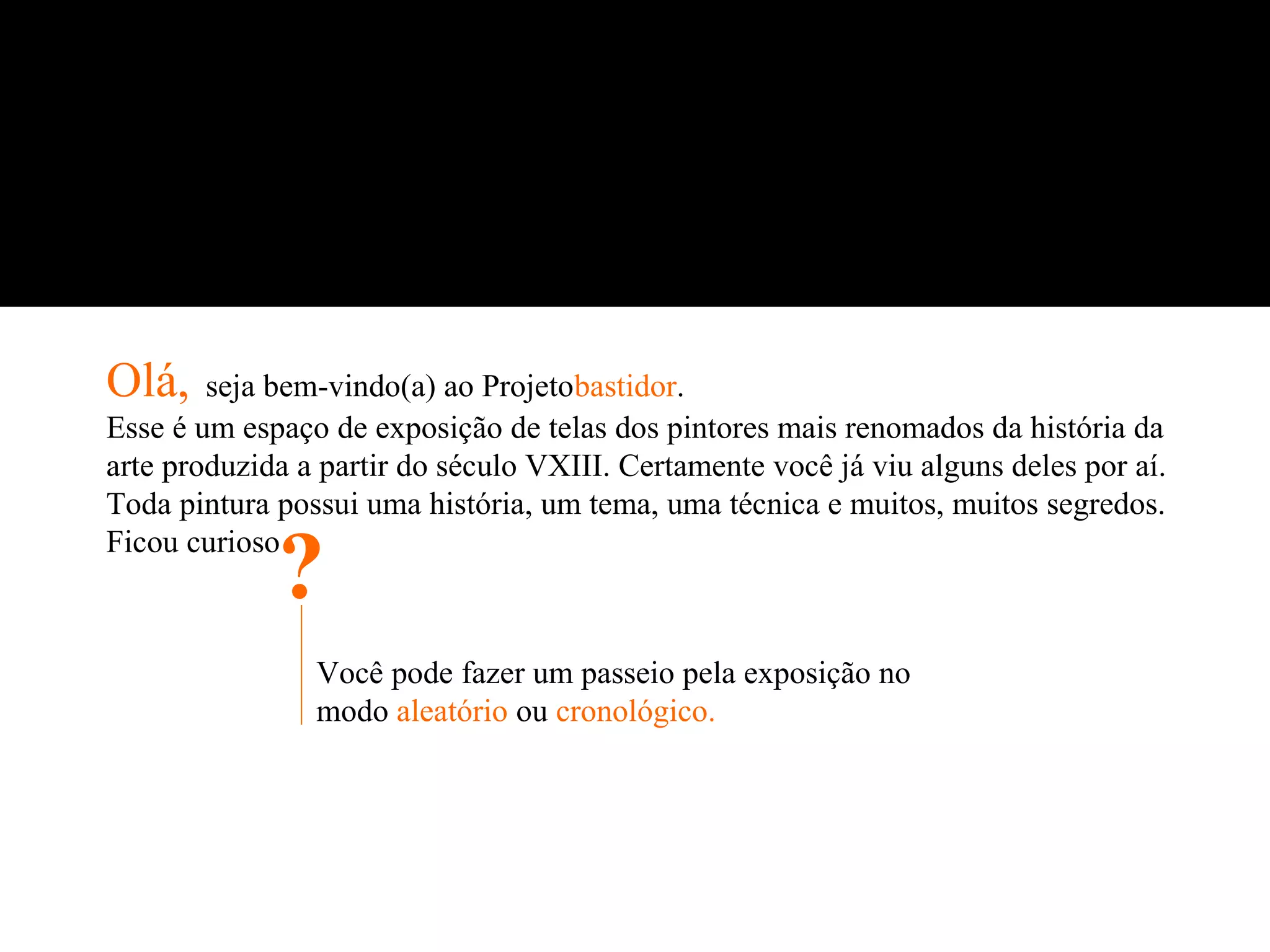 Olá,    seja bem-vindo(a) ao Projetobastidor.
Esse é um espaço de exposição de telas dos pintores mais renomados da história da
arte produzida a partir do século VXIII. Certamente você já viu alguns deles por aí.
Toda pintura possui uma história, um tema, uma técnica e muitos, muitos segredos.
Ficou curioso
             ?
                Você pode fazer um passeio pela exposição no
                modo aleatório ou cronológico.
 