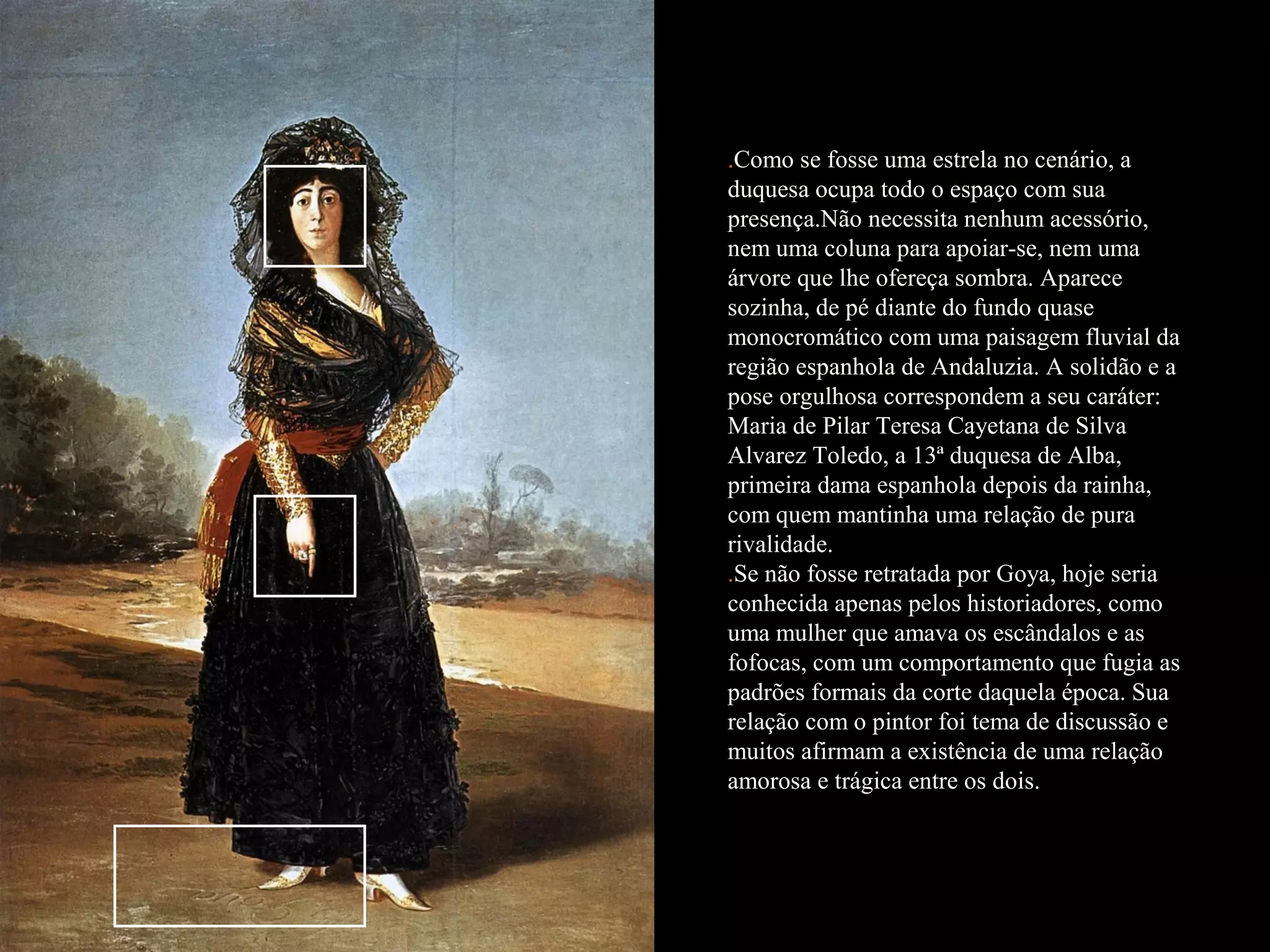 .Como se fosse uma estrela no cenário, a
duquesa ocupa todo o espaço com sua
presença.Não necessita nenhum acessório,
nem uma coluna para apoiar-se, nem uma
árvore que lhe ofereça sombra. Aparece
sozinha, de pé diante do fundo quase
monocromático com uma paisagem fluvial da
região espanhola de Andaluzia. A solidão e a
pose orgulhosa correspondem a seu caráter:
Maria de Pilar Teresa Cayetana de Silva
Alvarez Toledo, a 13ª duquesa de Alba,
primeira dama espanhola depois da rainha,
com quem mantinha uma relação de pura
rivalidade.
.Se não fosse retratada por Goya, hoje seria
conhecida apenas pelos historiadores, como
uma mulher que amava os escândalos e as
fofocas, com um comportamento que fugia as
padrões formais da corte daquela época. Sua
relação com o pintor foi tema de discussão e
muitos afirmam a existência de uma relação
amorosa e trágica entre os dois.
 