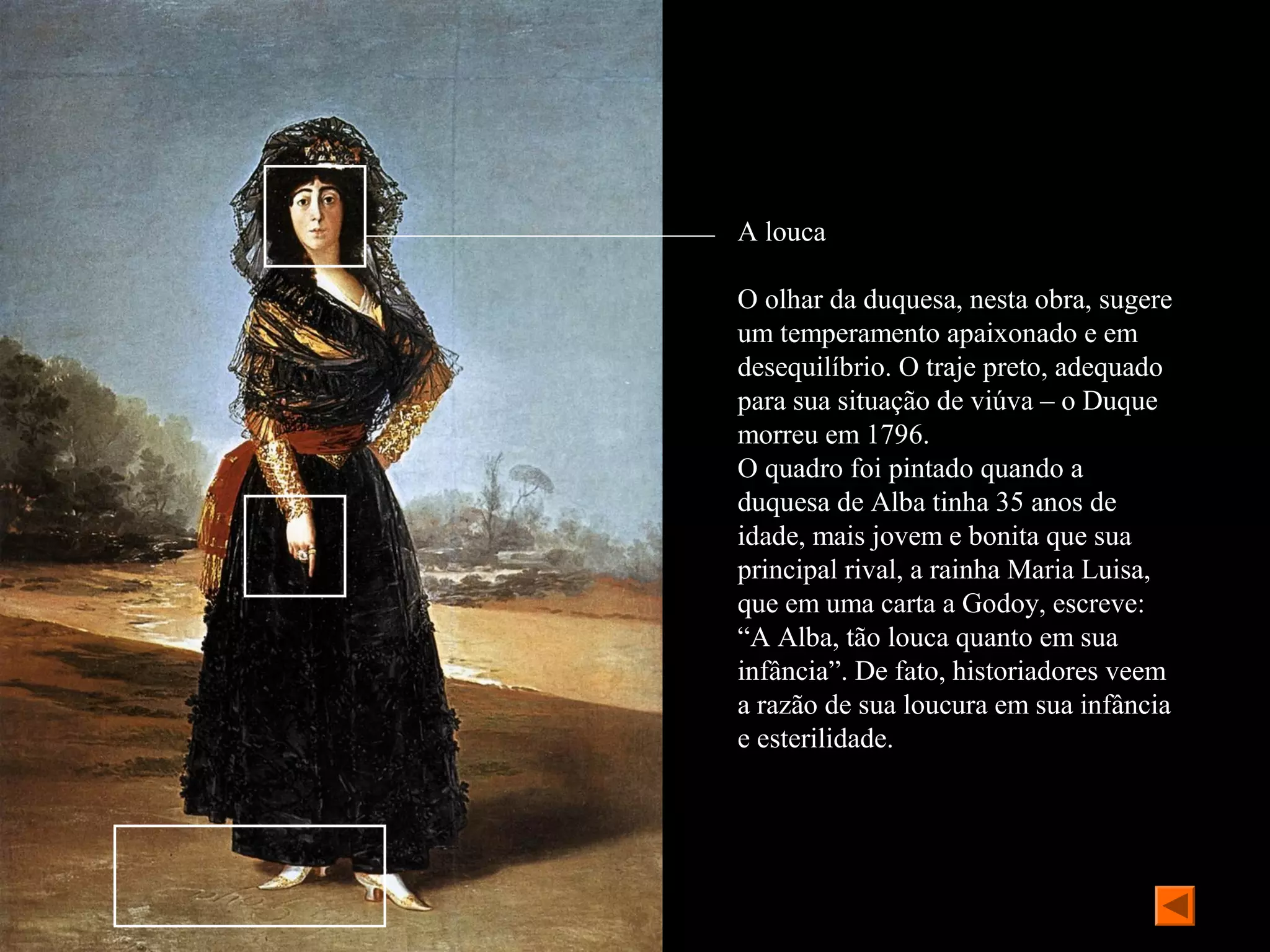 A louca

O olhar da duquesa, nesta obra, sugere
um temperamento apaixonado e em
desequilíbrio. O traje preto, adequado
para sua situação de viúva – o Duque
morreu em 1796.
O quadro foi pintado quando a
duquesa de Alba tinha 35 anos de
idade, mais jovem e bonita que sua
principal rival, a rainha Maria Luisa,
que em uma carta a Godoy, escreve:
“A Alba, tão louca quanto em sua
infância”. De fato, historiadores veem
a razão de sua loucura em sua infância
e esterilidade.
 