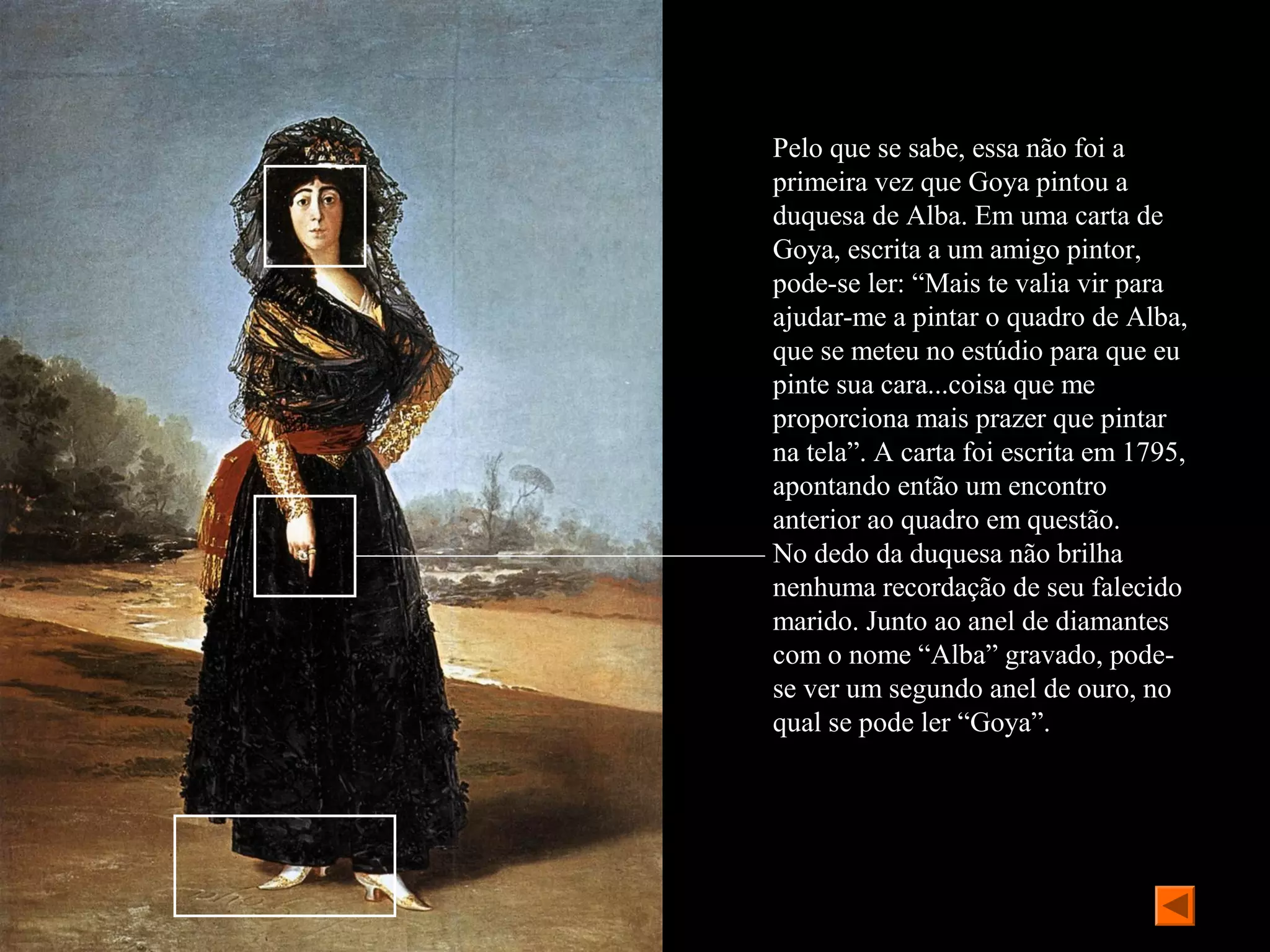Pelo que se sabe, essa não foi a
primeira vez que Goya pintou a
duquesa de Alba. Em uma carta de
Goya, escrita a um amigo pintor,
pode-se ler: “Mais te valia vir para
ajudar-me a pintar o quadro de Alba,
que se meteu no estúdio para que eu
pinte sua cara...coisa que me
proporciona mais prazer que pintar
na tela”. A carta foi escrita em 1795,
apontando então um encontro
anterior ao quadro em questão.
No dedo da duquesa não brilha
nenhuma recordação de seu falecido
marido. Junto ao anel de diamantes
com o nome “Alba” gravado, pode-
se ver um segundo anel de ouro, no
qual se pode ler “Goya”.
 
