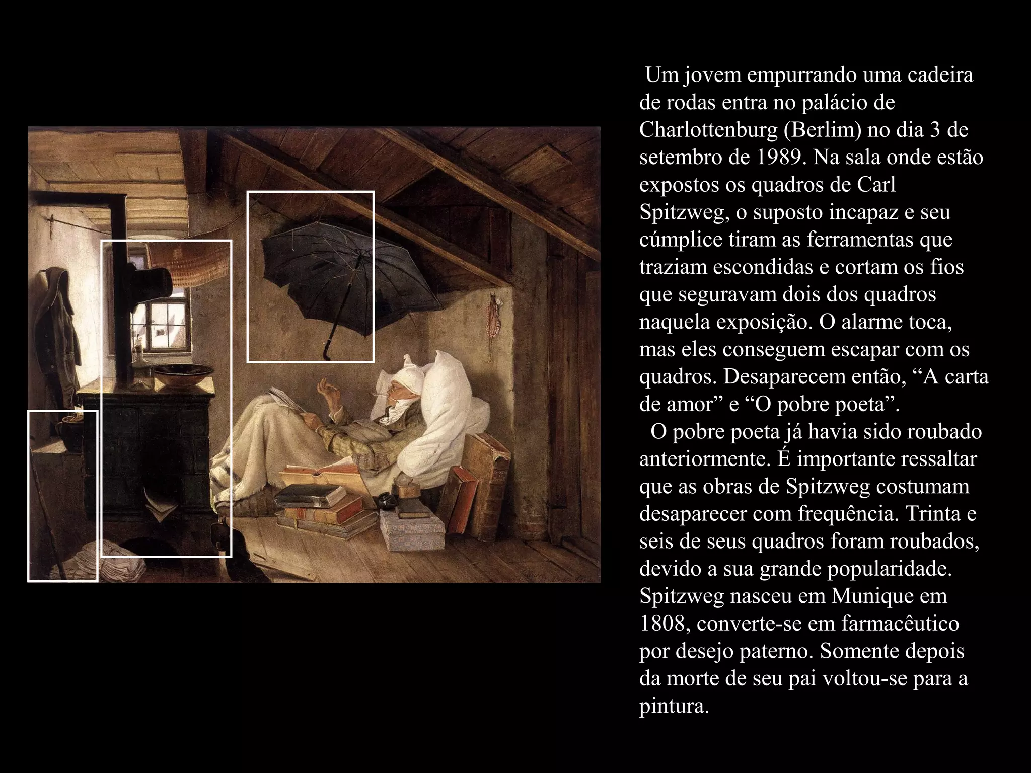 Um jovem empurrando uma cadeira
de rodas entra no palácio de
Charlottenburg (Berlim) no dia 3 de
setembro de 1989. Na sala onde estão
expostos os quadros de Carl
Spitzweg, o suposto incapaz e seu
cúmplice tiram as ferramentas que
traziam escondidas e cortam os fios
que seguravam dois dos quadros
naquela exposição. O alarme toca,
mas eles conseguem escapar com os
quadros. Desaparecem então, “A carta
de amor” e “O pobre poeta”.
  O pobre poeta já havia sido roubado
anteriormente. É importante ressaltar
que as obras de Spitzweg costumam
desaparecer com frequência. Trinta e
seis de seus quadros foram roubados,
devido a sua grande popularidade.
Spitzweg nasceu em Munique em
1808, converte-se em farmacêutico
por desejo paterno. Somente depois
da morte de seu pai voltou-se para a
pintura.
 