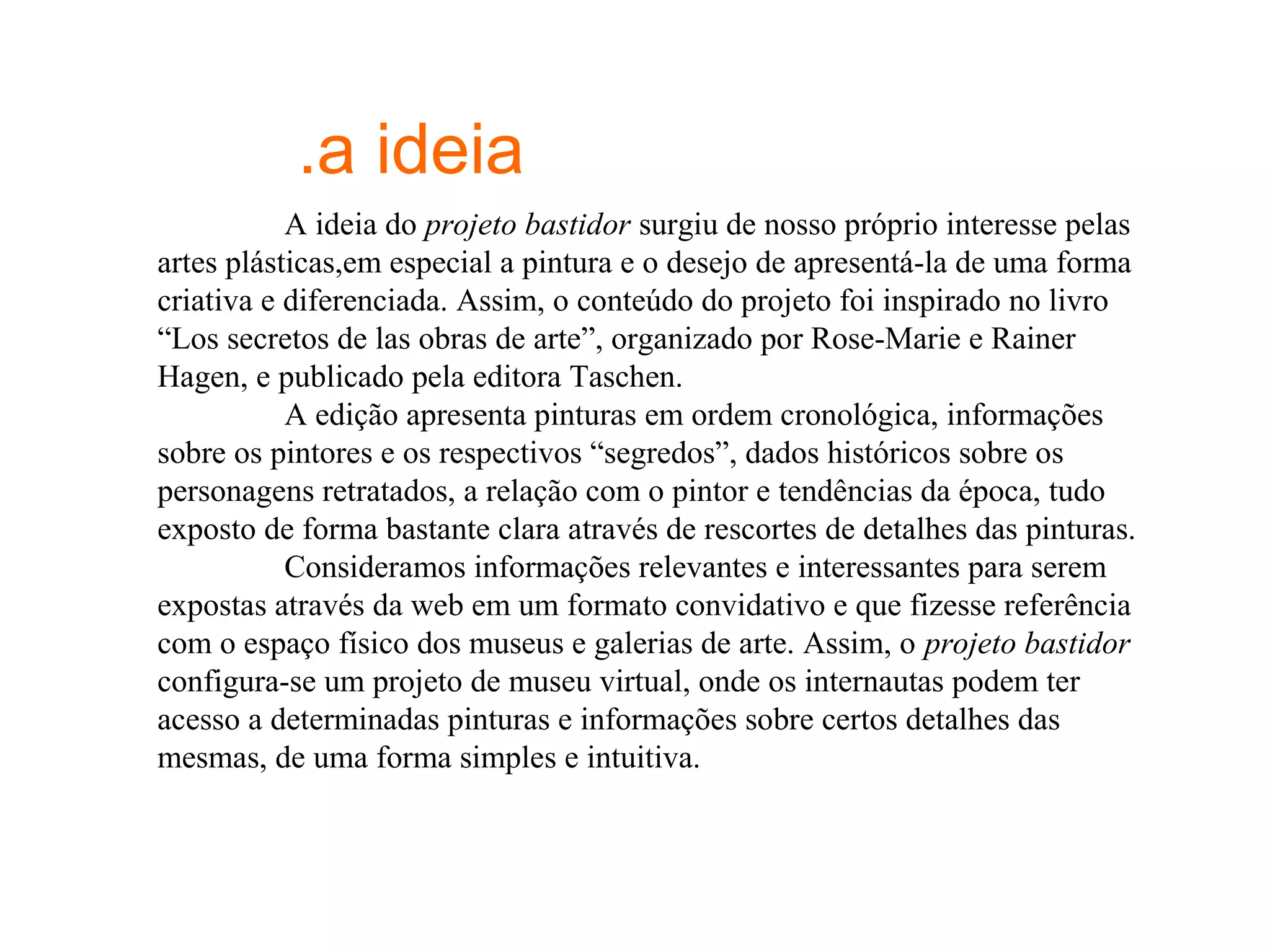 .a ideia
           A ideia do projeto bastidor surgiu de nosso próprio interesse pelas
artes plásticas,em especial a pintura e o desejo de apresentá-la de uma forma
criativa e diferenciada. Assim, o conteúdo do projeto foi inspirado no livro
“Los secretos de las obras de arte”, organizado por Rose-Marie e Rainer
Hagen, e publicado pela editora Taschen.
           A edição apresenta pinturas em ordem cronológica, informações
sobre os pintores e os respectivos “segredos”, dados históricos sobre os
personagens retratados, a relação com o pintor e tendências da época, tudo
exposto de forma bastante clara através de rescortes de detalhes das pinturas.
           Consideramos informações relevantes e interessantes para serem
expostas através da web em um formato convidativo e que fizesse referência
com o espaço físico dos museus e galerias de arte. Assim, o projeto bastidor
configura-se um projeto de museu virtual, onde os internautas podem ter
acesso a determinadas pinturas e informações sobre certos detalhes das
mesmas, de uma forma simples e intuitiva.
 
