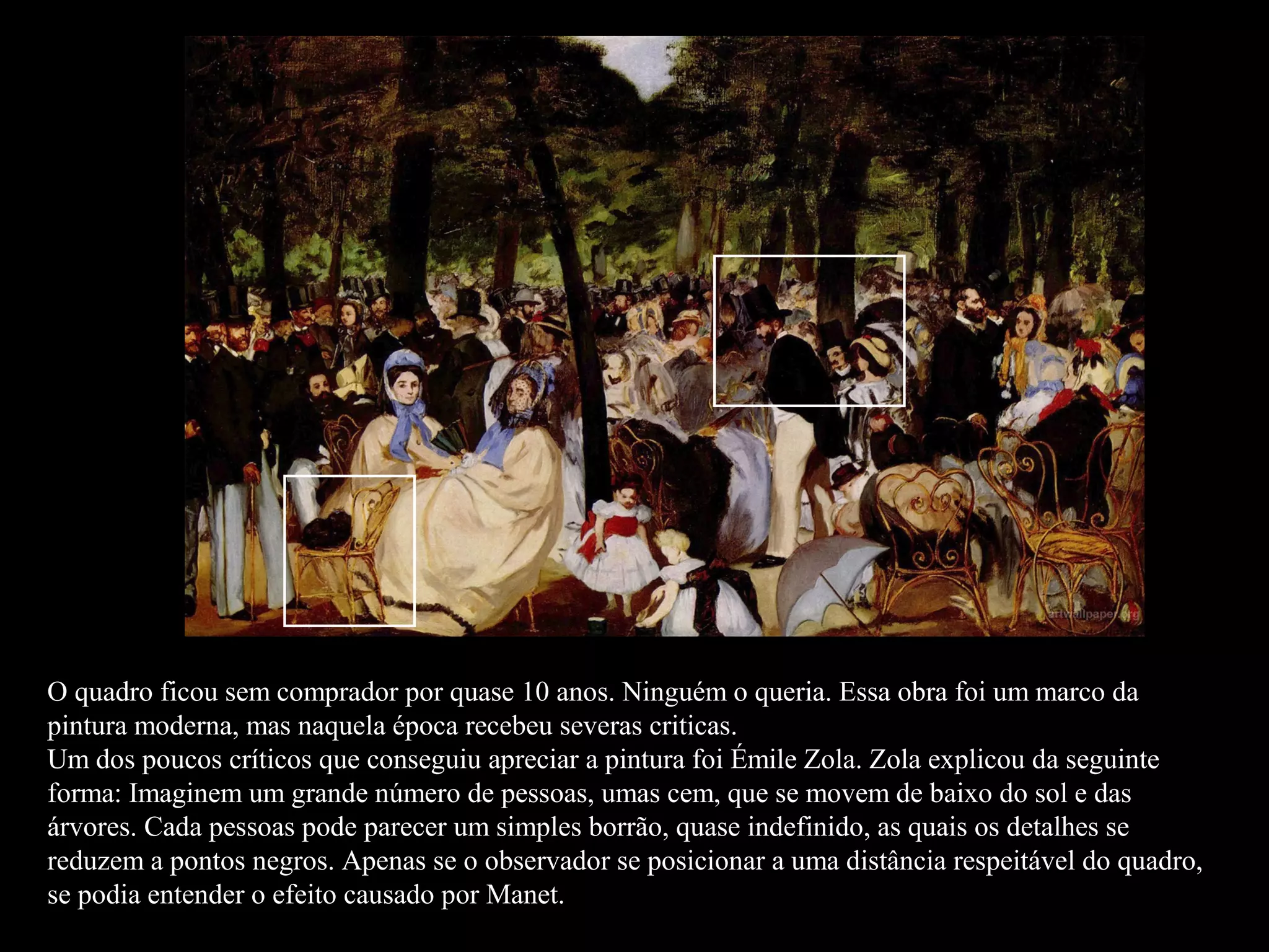 O quadro ficou sem comprador por quase 10 anos. Ninguém o queria. Essa obra foi um marco da
pintura moderna, mas naquela época recebeu severas criticas.
Um dos poucos críticos que conseguiu apreciar a pintura foi Émile Zola. Zola explicou da seguinte
forma: Imaginem um grande número de pessoas, umas cem, que se movem de baixo do sol e das
árvores. Cada pessoas pode parecer um simples borrão, quase indefinido, as quais os detalhes se
reduzem a pontos negros. Apenas se o observador se posicionar a uma distância respeitável do quadro,
se podia entender o efeito causado por Manet.
 