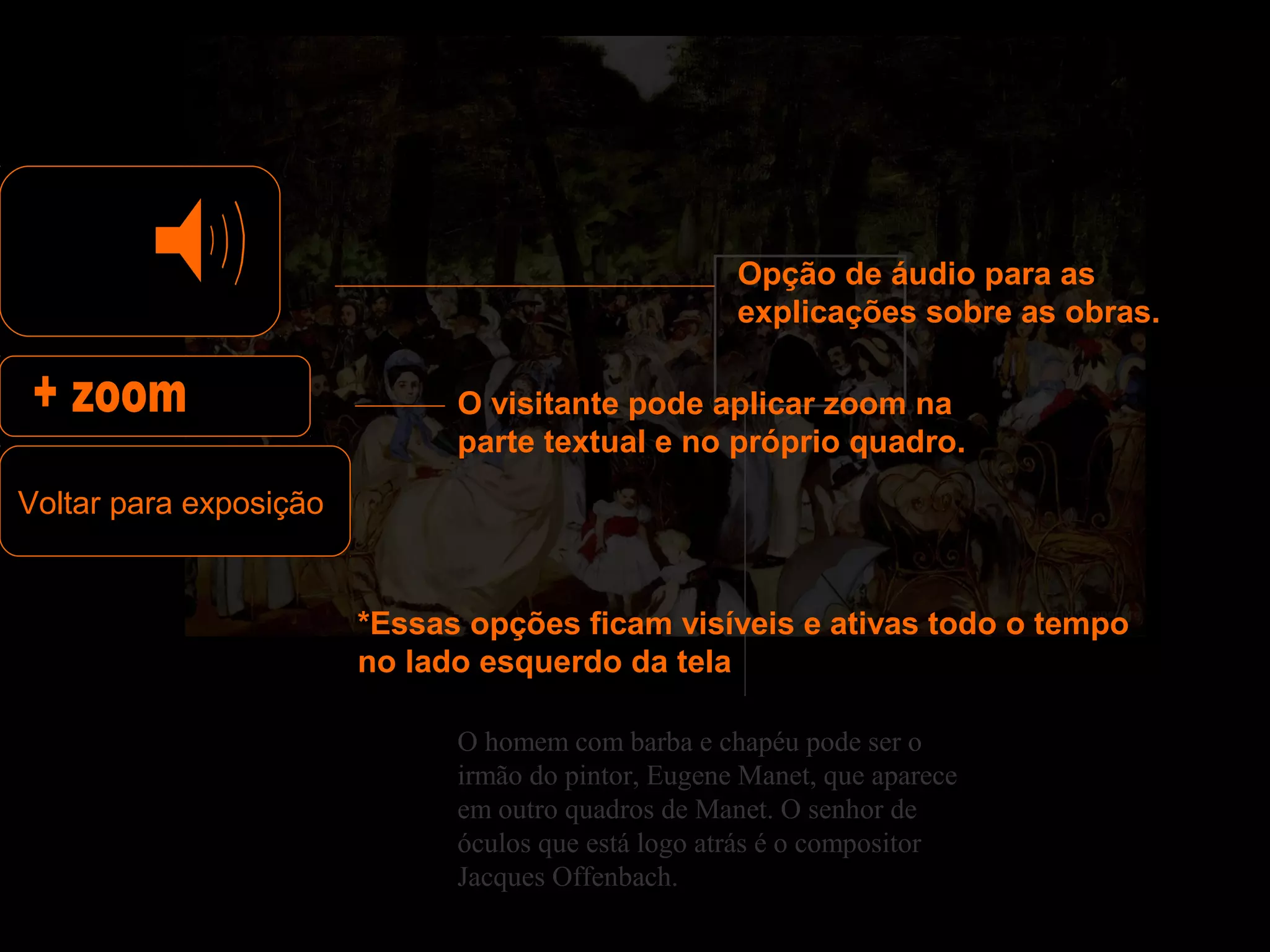 Opção de áudio para as
                                                     explicações sobre as obras.

                              O visitante pode aplicar zoom na
                              parte textual e no próprio quadro.
Voltar para exposição


                        *Essas opções ficam visíveis e ativas todo o tempo
                        no lado esquerdo da tela

                              O homem com barba e chapéu pode ser o
                              irmão do pintor, Eugene Manet, que aparece
                              em outro quadros de Manet. O senhor de
                              óculos que está logo atrás é o compositor
                              Jacques Offenbach.
 