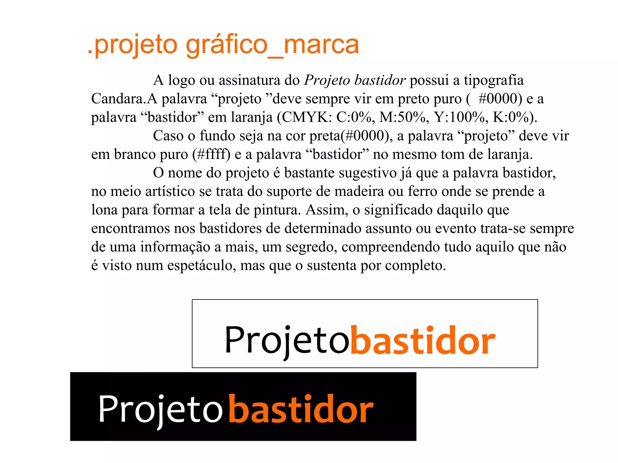 .projeto gráfico_marca
          A logo ou assinatura do Projeto bastidor possui a tipografia
Candara.A palavra “projeto ”deve sempre vir em preto puro ( #0000) e a
palavra “bastidor” em laranja (CMYK: C:0%, M:50%, Y:100%, K:0%).
          Caso o fundo seja na cor preta(#0000), a palavra “projeto” deve vir
em branco puro (#ffff) e a palavra “bastidor” no mesmo tom de laranja.
          O nome do projeto é bastante sugestivo já que a palavra bastidor,
no meio artístico se trata do suporte de madeira ou ferro onde se prende a
lona para formar a tela de pintura. Assim, o significado daquilo que
encontramos nos bastidores de determinado assunto ou evento trata-se sempre
de uma informação a mais, um segredo, compreendendo tudo aquilo que não
é visto num espetáculo, mas que o sustenta por completo.




                    Projetobastidor
Projeto bastidor
 