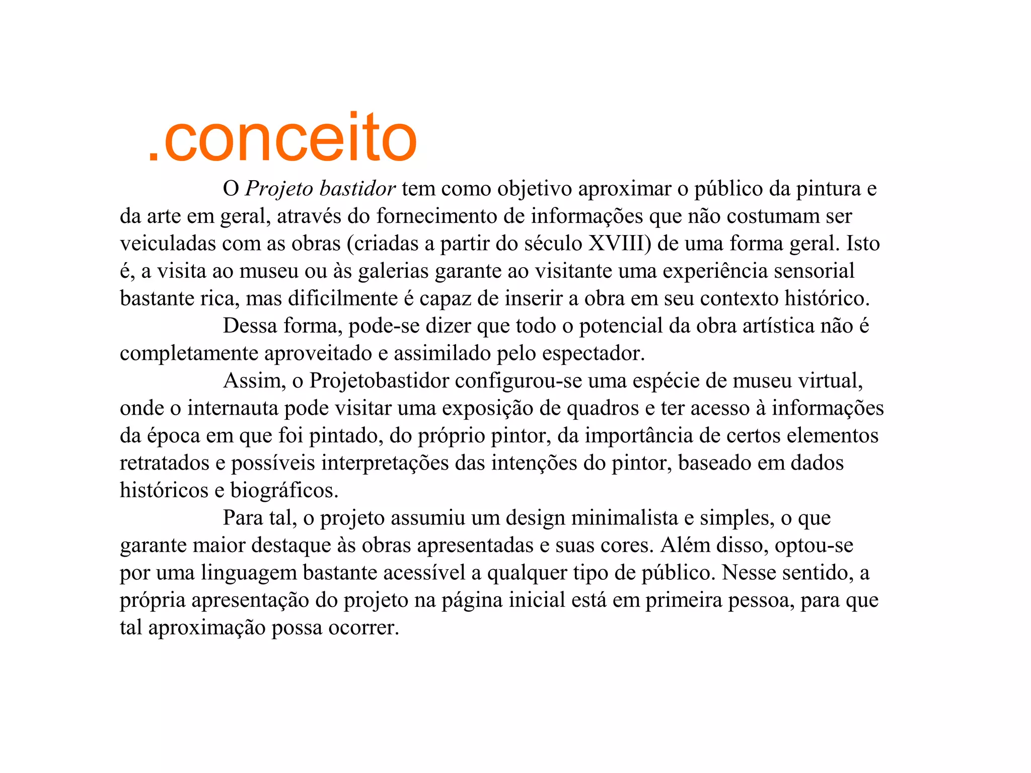 .conceito
             O Projeto bastidor tem como objetivo aproximar o público da pintura e
da arte em geral, através do fornecimento de informações que não costumam ser
veiculadas com as obras (criadas a partir do século XVIII) de uma forma geral. Isto
é, a visita ao museu ou às galerias garante ao visitante uma experiência sensorial
bastante rica, mas dificilmente é capaz de inserir a obra em seu contexto histórico.
             Dessa forma, pode-se dizer que todo o potencial da obra artística não é
completamente aproveitado e assimilado pelo espectador.
             Assim, o Projetobastidor configurou-se uma espécie de museu virtual,
onde o internauta pode visitar uma exposição de quadros e ter acesso à informações
da época em que foi pintado, do próprio pintor, da importância de certos elementos
retratados e possíveis interpretações das intenções do pintor, baseado em dados
históricos e biográficos.
             Para tal, o projeto assumiu um design minimalista e simples, o que
garante maior destaque às obras apresentadas e suas cores. Além disso, optou-se
por uma linguagem bastante acessível a qualquer tipo de público. Nesse sentido, a
própria apresentação do projeto na página inicial está em primeira pessoa, para que
tal aproximação possa ocorrer.
 