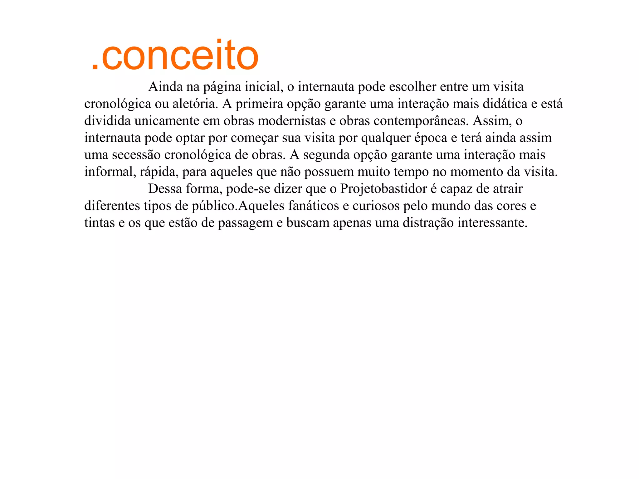 .conceito
             Ainda na página inicial, o internauta pode escolher entre um visita
cronológica ou aletória. A primeira opção garante uma interação mais didática e está
dividida unicamente em obras modernistas e obras contemporâneas. Assim, o
internauta pode optar por começar sua visita por qualquer época e terá ainda assim
uma secessão cronológica de obras. A segunda opção garante uma interação mais
informal, rápida, para aqueles que não possuem muito tempo no momento da visita.
             Dessa forma, pode-se dizer que o Projetobastidor é capaz de atrair
diferentes tipos de público.Aqueles fanáticos e curiosos pelo mundo das cores e
tintas e os que estão de passagem e buscam apenas uma distração interessante.
 