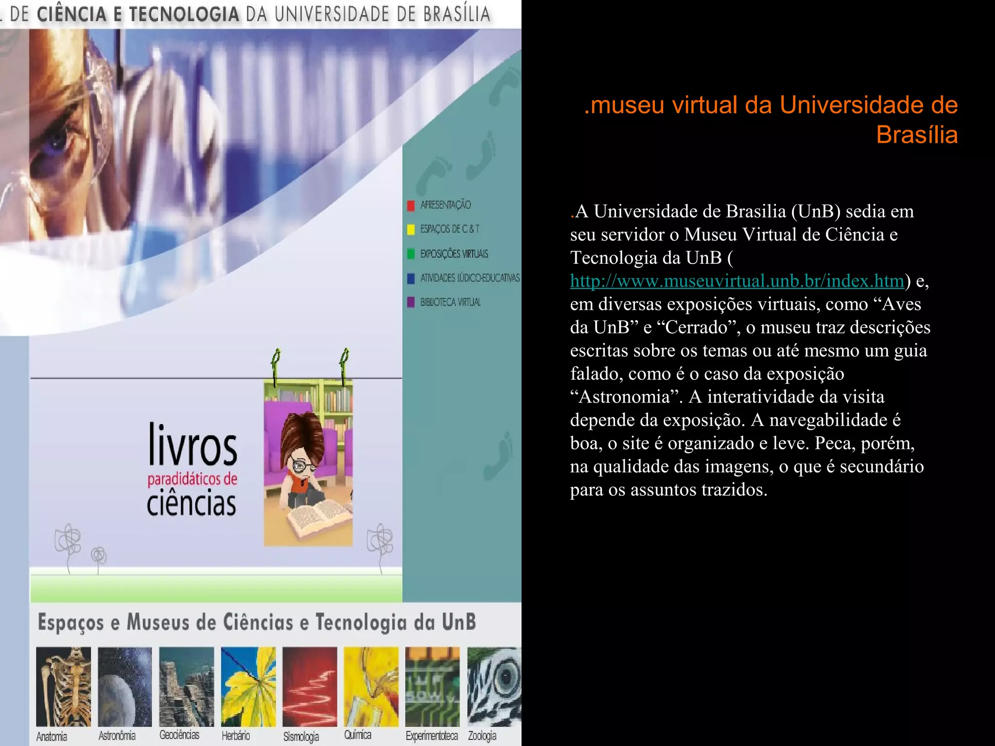 .museu virtual da Universidade de
                            Brasília

.A Universidade de Brasilia (UnB) sedia em
seu servidor o Museu Virtual de Ciência e
Tecnologia da UnB (
http://www.museuvirtual.unb.br/index.htm) e,
em diversas exposições virtuais, como “Aves
da UnB” e “Cerrado”, o museu traz descrições
escritas sobre os temas ou até mesmo um guia
falado, como é o caso da exposição
“Astronomia”. A interatividade da visita
depende da exposição. A navegabilidade é
boa, o site é organizado e leve. Peca, porém,
na qualidade das imagens, o que é secundário
para os assuntos trazidos.
 
