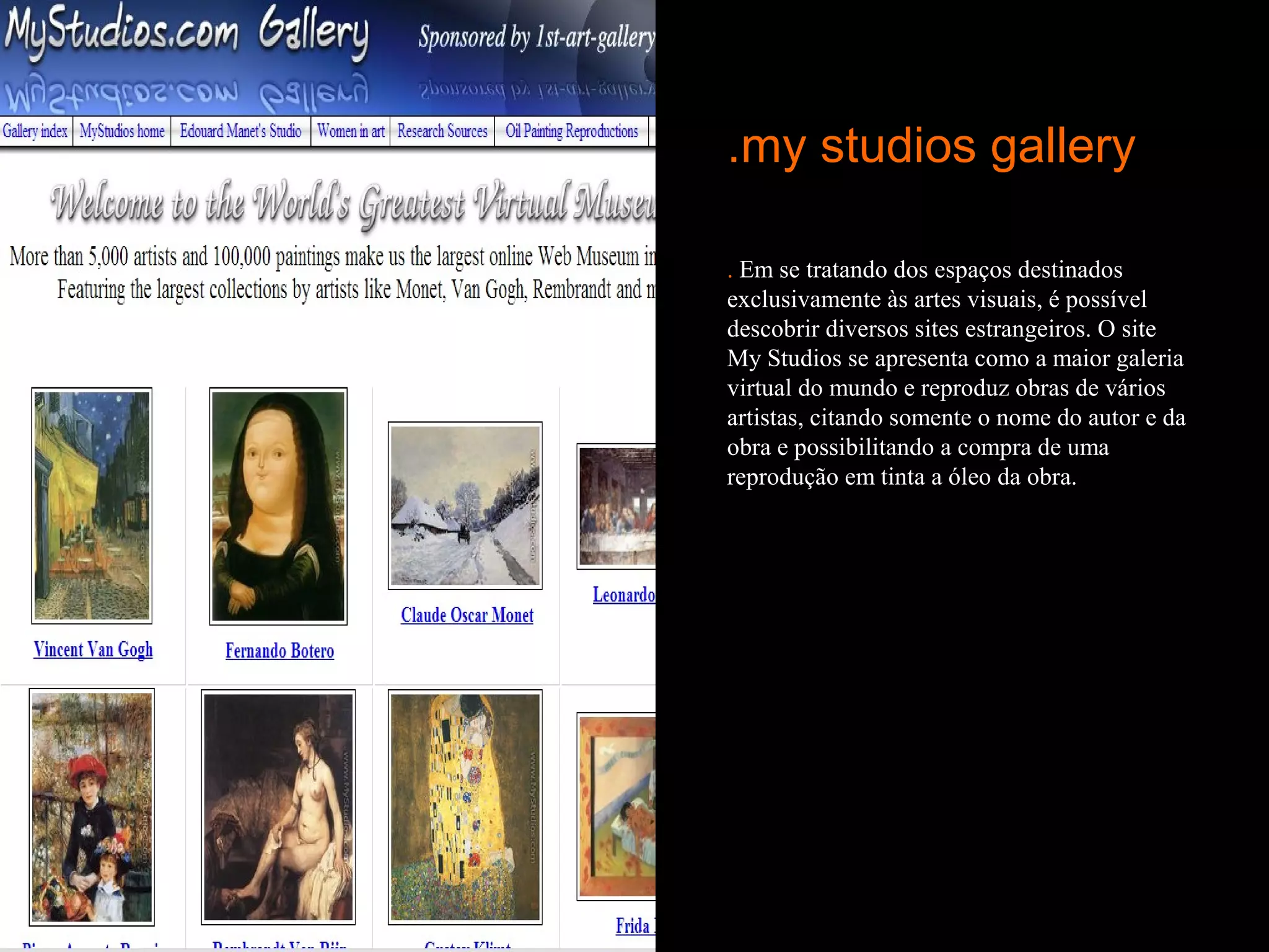 .my studios gallery

. Em se tratando dos espaços destinados
exclusivamente às artes visuais, é possível
descobrir diversos sites estrangeiros. O site
My Studios se apresenta como a maior galeria
virtual do mundo e reproduz obras de vários
artistas, citando somente o nome do autor e da
obra e possibilitando a compra de uma
reprodução em tinta a óleo da obra.
 