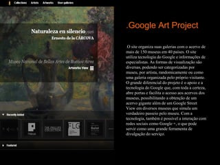 .Google Art Project

.O site organiza suas galerias com o acervo de
mais de 150 museus em 40 países. O site
utiliza tecnologia do Google e informações de
especialistas. As formas de visualização são
diversas, podendo ser categorizadas por
museu, por artista, randomicamente ou como
uma galeria organizada pelo próprio visitante.
O grande diferencial do projeto é o apoio e a
tecnologia do Google que, com toda a certeza,
abre portas e facilita o acesso aos acervos dos
museus, possibilitando a obtenção de um
acervo gigante além de um Google Street
View em diversos museus que simula um
verdadeiro passeio pelo museu. Com a
tecnologia, também é possível a interação com
redes sociais como Google +, o que pode
servir como uma grande ferramenta de
divulgação do serviço.
 