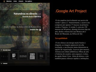 .Google Art Project

.O site ampliou incrivelmente seu acervo da
versão 1 para a 2. Anteriormente, o acervo era
composto por apenas 17 museus na primeira
versão e 9 países. A versão 2, com seu 150
museus em 40 países, abrange diversos tipo de
arte, desde o museu da Casa Branca até o
Rock Art Museum, na África do Sul.

Navegabilidade
 
.O site oferece um design muito bonito e
elegante, as imagens aparecem em alta
resolução, e um discreto menu demonstra as
opções de organização: Acervos (por museu),
Artistas (em ordem alfabética), Obras de arte
e Galerias do usuário, sem esquecer, é claro,
da opção Street View. Além da beleza, o site
também parece oferecer rapidez e animações.
 