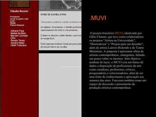 .MUVI

.O projeto brasileiro MUVI, idealizado por
Fábio Channe, que teve como colaboradores
os projetos “Artista na Universidade”,
“Hetorodoxia” e “Projeto para um desenho”,
além do artista Laércio Redondo e do Teatro
Monótono. A proposta é apresentar obras de
artistas contemporâneos, emergentes, falando
um pouco sobre os mesmos. Sem objetivo
nenhum de lucro, o MUVI cria um banco de
dados a disposição de profissionais da arte
como curadores, professores, críticos,
pesquisadores e colecionadores, além de ser
uma fonte de conhecimento e apreciação aos
amantes das artes. Funciona também como um
espaço de discussão e pensamento da
produção artística contemporânea.
 