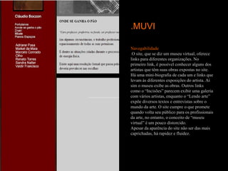 .MUVI

Navegabilidade
.O site, que se diz um museu virtual, oferece
links para diferentes organizações. No
primeiro link, é possível conhecer alguns dos
artistas que têm suas obras expostas no site.
Há uma mini-biografia de cada um e links que
levam às diferentes exposições do artista. Aí
sim o museu exibe as obras. Outros links
como o “Incisões” parecem exibir uma galeria
com vários artistas, enquanto o “Lendo arte”
expõe diversos textos e entrevistas sobre o
mundo da arte. O site cumpre o que promete
quando volta seu público para os profissionais
da arte, no entanto, o conceito de “museu
virtual” é um pouco distorcido.
Apesar da aparência do site não ser das mais
caprichadas, há rapidez e fluidez.
 