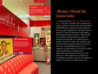 .Museu Virtual da
Coca-Cola
. A visita ao Museu “The very Best of Coca
Cola”, site que, a verdade, não se intitula um
museu, começa com um vídeo de apresentação
de Phil Mooney, responsável pelo Arquivos
da Coca-cola, segundo ele, “um lugar onde se
guarda 125 anos de memórias relacionada à
mais famosa marca do mundo”. Phil convida
os visitantes a conhecerem esse arquivo e
propõe uma interação: os visitantes devem
ajudar a escolher os itens mais especiais, que
os trazem mais memórias afetivas, do acervo.
Para isso, é possibilitado que se vote e
comente em cada objeto. Os 125 mais votados
serão considerados os objetos mais
importantes da história da Coca-cola. Não
pára por aí: Phil propõe aos visitantes que
vasculhem seus sótãos e porões, fotografem os
objetos Coca-cola e os subam para o site.
 