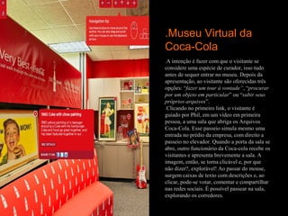 .Museu Virtual da
Coca-Cola
.A intenção é fazer com que o visitante se
considere uma espécie de curador, isso tudo
antes de sequer entrar no museu. Depois da
apresentação, ao visitante são oferecidas três
opções: “fazer um tour à vontade”, “procurar
por um objeto em particular” ou “subir seus
próprios arquivos”.
.Clicando no primeiro link, o visitante é
guiado por Phil, em um vídeo em primeira
pessoa, a uma sala que abriga os Arquivos
Coca-Cola. Esse passeio simula mesmo uma
entrada no prédio da empresa, com direito a
passeio no elevador. Quando a porta da sala se
abre, outro funcionário da Coca-cola recebe os
visitantes e apresenta brevemente a sala. A
imagem, então, se torna clicável e, por que
não dizer?, explorável! Ao passar do mouse,
surgem caixas de texto com descrições e, ao
clicar, pode-se votar, comentar e compartilhar
nas redes sociais. É possível passear na sala,
explorando os corredores.
 