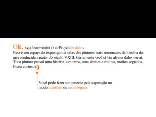 Olá,    seja bem-vindo(a) ao Projetobastidor.
Esse é um espaço de exposição de telas dos pintores mais renomados da história da
arte produzida a partir do século VXIII. Certamente você já viu alguns deles por aí.
Toda pintura possui uma história, um tema, uma técnica e muitos, muitos segredos.
Ficou curioso
             ?
                Você pode fazer um passeio pela exposição no
                modo aleatório ou cronológico.
 