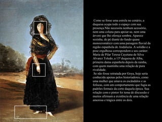 .Como se fosse uma estrela no cenário, a
duquesa ocupa todo o espaço com sua
presença.Não necessita nenhum acessório,
nem uma coluna para apoiar-se, nem uma
árvore que lhe ofereça sombra. Aparece
sozinha, de pé diante do fundo quase
monocromático com uma paisagem fluvial da
região espanhola de Andaluzia. A solidão e a
pose orgulhosa correspondem a seu caráter:
Maria de Pilar Teresa Cayetana de Silva
Alvarez Toledo, a 13ª duquesa de Alba,
primeira dama espanhola depois da rainha,
com quem mantinha uma relação de pura
rivalidade.
.Se não fosse retratada por Goya, hoje seria
conhecida apenas pelos historiadores, como
uma mulher que amava os escândalos e as
fofocas, com um comportamento que fugia as
padrões formais da corte daquela época. Sua
relação com o pintor foi tema de discussão e
muitos afirmam a existência de uma relação
amorosa e trágica entre os dois.
 