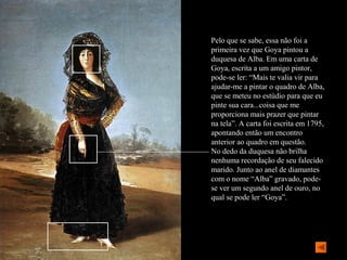 Pelo que se sabe, essa não foi a
primeira vez que Goya pintou a
duquesa de Alba. Em uma carta de
Goya, escrita a um amigo pintor,
pode-se ler: “Mais te valia vir para
ajudar-me a pintar o quadro de Alba,
que se meteu no estúdio para que eu
pinte sua cara...coisa que me
proporciona mais prazer que pintar
na tela”. A carta foi escrita em 1795,
apontando então um encontro
anterior ao quadro em questão.
No dedo da duquesa não brilha
nenhuma recordação de seu falecido
marido. Junto ao anel de diamantes
com o nome “Alba” gravado, pode-
se ver um segundo anel de ouro, no
qual se pode ler “Goya”.
 