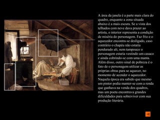 A área da janela é a parte mais clara do
quadro, enquanto a zona situada
abaixo é a mais escura. Se a vista dos
telhados com neve dava prazer ao
artista, o interior representa a condição
de miséria do personagem. Faz frio e o
aquecedor encontra-se desligado, caso
contrário o chapéu não estaria
pendurado ali, nem tampouco o
personagem estaria vestindo um casaco
e ainda cobrindo-se com uma manta.
Além disso, outro sinal de pobreza é o
fato de o personagem utilizar as
próprias obras para se aquecer, no
momento de acender o aquecedor.
Naquela época era sabido que mesmo
um pintor podia manter-se com a renda
que ganhava na venda dos quadros,
mas um poeta encontrava grandes
dificuldades para sobreviver com sua
produção literária.
 