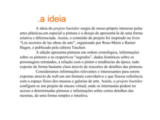 .a ideia
           A ideia do projeto bastidor surgiu de nosso próprio interesse pelas
artes plásticas,em especial a pintura e o desejo de apresentá-la de uma forma
criativa e diferenciada. Assim, o conteúdo do projeto foi inspirado no livro
“Los secretos de las obras de arte”, organizado por Rose-Marie e Rainer
Hagen, e publicado pela editora Taschen.
           A edição apresenta pinturas em ordem cronológica, informações
sobre os pintores e os respectivos “segredos”, dados históricos sobre os
personagens retratados, a relação com o pintor e tendências da época, tudo
exposto de forma bastante clara através de rescortes de detalhes das pinturas.
           Consideramos informações relevantes e interessantes para serem
expostas através da web em um formato convidativo e que fizesse referência
com o espaço físico dos museus e galerias de arte. Assim, o projeto bastidor
configura-se um projeto de museu virtual, onde os internautas podem ter
acesso a determinadas pinturas e informações sobre certos detalhes das
mesmas, de uma forma simples e intuitiva.
 