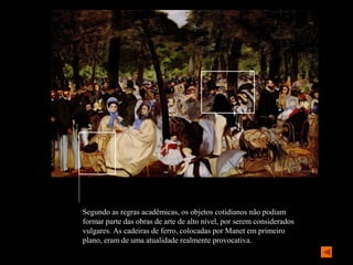 Segundo as regras acadêmicas, os objetos cotidianos não podiam
formar parte das obras de arte de alto nível, por serem considerados
vulgares. As cadeiras de ferro, colocadas por Manet em primeiro
plano, eram de uma atualidade realmente provocativa.
 
