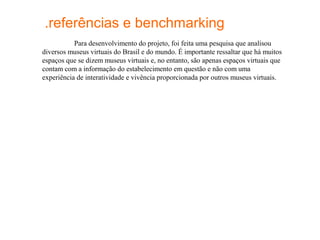 .referências e benchmarking
           Para desenvolvimento do projeto, foi feita uma pesquisa que analisou
diversos museus virtuais do Brasil e do mundo. É importante ressaltar que há muitos
espaços que se dizem museus virtuais e, no entanto, são apenas espaços virtuais que
contam com a informação do estabelecimento em questão e não com uma
experiência de interatividade e vivência proporcionada por outros museus virtuais.
 
