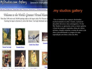 .my studios gallery

. Em se tratando dos espaços destinados
exclusivamente às artes visuais, é possível
descobrir diversos sites estrangeiros. O site
My Studios se apresenta como a maior galeria
virtual do mundo e reproduz obras de vários
artistas, citando somente o nome do autor e da
obra e possibilitando a compra de uma
reprodução em tinta a óleo da obra.
 