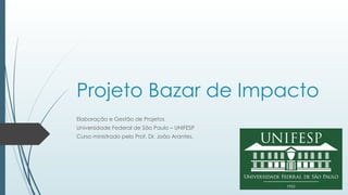 Projeto Bazar de Impacto
Elaboração e Gestão de Projetos
Universidade Federal de São Paulo – UNIFESP
Curso ministrado pelo Prof. Dr. João Arantes.
 