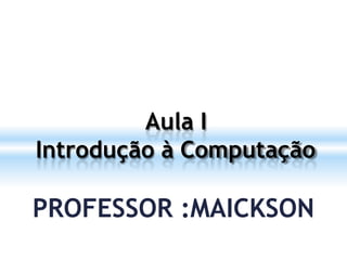 Aula I
Introdução à Computação
PROFESSOR :MAICKSON
 