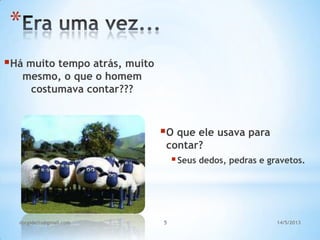 5
Há muito tempo atrás, muito
mesmo, o que o homem
costumava contar???
O que ele usava para
contar?
Seus dedos, pedras e gravetos.
*
14/5/2013dorgidetto@gmail.com
 