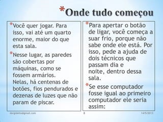 *
*Você quer jogar. Para
isso, vai até um quarto
enorme, maior do que
esta sala.
*Nesse lugar, as paredes
são cobertas por
máquinas, como se
fossem armários.
Nelas, há centenas de
botões, fios pendurados e
dezenas de luzes que não
param de piscar.
*Para apertar o botão
de ligar, você começa a
suar frio, porque não
sabe onde ele está. Por
isso, pede a ajuda de
dois técnicos que
passam dia e
noite, dentro dessa
sala.
*Se esse computador
fosse igual ao primeiro
computador ele seria
assim:
8 14/5/2013dorgidetto@gmail.com
 