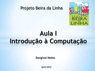 Aula I
Introdução à Computação
Abril/2012
Projeto Beira da Linha
Dorgival Netto
 