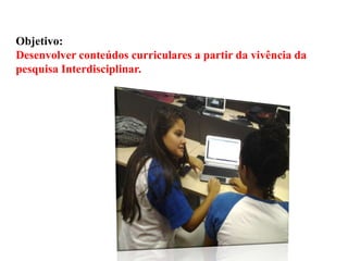 Objetivo:
Desenvolver conteúdos curriculares a partir da vivência da
pesquisa Interdisciplinar.

 