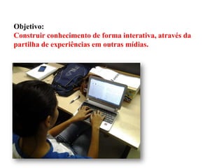 Objetivo:
Construir conhecimento de forma interativa, através da
partilha de experiências em outras mídias.

 
