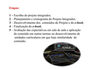 Etapas:
1 – Escolha do projeto integrador;
2 – Planejamento e cronograma do Projeto Integrador;
3 – Desenvolvimento dos conteúdos do Projeto e do e-book;
4 – Finalização do e-book;
5 – Avaliação das expectativas em sala de aula e aplicação
do conteúdo em outras turmas no desenvolvimento de
unidades curriculares em que haja similaridade de
conteúdo;

 